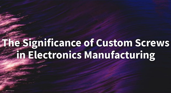 The Significance of Custom Screws in Electronics Manufacturing